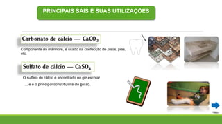 PRINCIPAIS SAIS E SUAS UTILIZAÇÕES
Componente do mármore, é usado na confecção de pisos, pias,
etc.
O sulfato de cálcio é encontrado no giz escolar
... e é o principal constituinte do gesso.
 