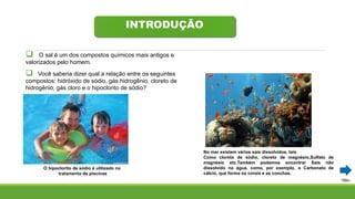 INTRODUÇÃO
 O sal é um dos compostos químicos mais antigos e
valorizados pelo homem.
 Você saberia dizer qual a relação entre os seguintes
compostos: hidróxido de sódio, gás hidrogênio, cloreto de
hidrogênio, gás cloro e o hipoclorito de sódio?
O hipoclorito de sódio é utilizado no
tratamento de piscinas
No mar existem vários sais dissolvidos, tais
Como cloreto de sódio, cloreto de magnésio,Sulfato de
magnésio etc.Também podemos encontrar Sais não
dissolvido na água, como, por exemplo, o Carbonato de
cálcio, que forma os corais e as conchas.
 