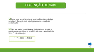 OBTENÇÃO DE SAIS
 Como obter um sal através de uma reação entre um ácido e
uma base? É a partir deste princípio que surge a reação de
neutralização.
 Para que ocorra a neutralização total do ácido e da base é
preciso que a quantidade de íons OH- seja igual à quantidade de
íons H+, veja a equação:
1 H+ + 1 OH- → 1 H2O
 