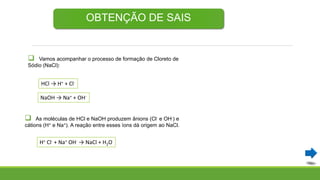 OBTENÇÃO DE SAIS
 Vamos acompanhar o processo de formação de Cloreto de
Sódio (NaCl):
HCl → H+ + Cl-
NaOH → Na+ + OH-
 As moléculas de HCl e NaOH produzem ânions (Cl- e OH-) e
cátions (H+ e Na+). A reação entre esses íons dá origem ao NaCl.
H+ Cl- + Na+ OH- → NaCl + H2O
 
