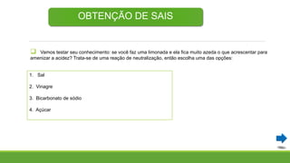  Vamos testar seu conhecimento: se você faz uma limonada e ela fica muito azeda o que acrescentar para
amenizar a acidez? Trata-se de uma reação de neutralização, então escolha uma das opções:
OBTENÇÃO DE SAIS
1. Sal
2. Vinagre
3. Bicarbonato de sódio
4. Açúcar
 