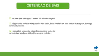 OBTENÇÃO DE SAIS
 Se você optar pela opção 1 deixará sua limonada salgada;
 A opção 2 fará com que ela fique ainda mais azeda, e não adiantará em nada colocar muito açúcar, o amargo
continuará presente.
 A solução é acrescentar a base Bicarbonato de sódio, ela
vai neutralizar a ação do ácido cítrico presente no limão.
 