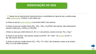 DISSOCIAÇÃO DE SAIS
 Apesar de ser teoricamente impossível prever a solubilidade em água de sais, a prática exige
esse conhecimento. Portanto, é bom saber que:
a) Todos os sais de metais alcalinos e de amônio (NH4+) são solúveis.
b) Todos os sais que contêm ânions NO3
-, ClO3
-, ClO4
- e H3CCOO- são solúveis. São praticamente
solúveis o AgC2H3O2, o KClO4 e o NH4ClO4.
c)Todos os sais que contêm ânions Cl-, Br- e o I- são solúveis, exceto os de Ag+, Pb2
+ e Hg2
2+.
d) Todos os sais de SO4
2- são solúveis, exceto os de Pb2+, Sr2+ e Ba2+. Os sulfatos de Ca2+ e
Ag+ são poucos solúveis.
e) Todos os sais que contêm ânions CO3
2-, PO4
3-, S2- e SO3
2- são insolúveis, exceto os de amônio
(NH4
+) e os de metais alcalinos.
 