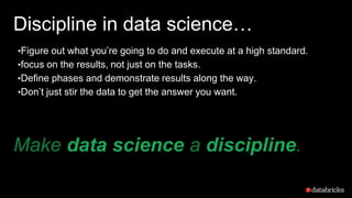 Discipline in data science…
•Figure out what you’re going to do and execute at a high standard.
•focus on the results, not just on the tasks.
•Define phases and demonstrate results along the way.
•Don’t just stir the data to get the answer you want.
Make data science a discipline.
 