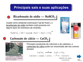 Usado como antiácido estomacal (“sal de fruta”), o  bicarbonato de sódio  também está presente em alguns tipos de extintores de incêndio. Principal constituinte do mármore e do calcáreo, o  carbonato de cálcio  pode ser encontrado até nos cremes dentais! Principais sais e suas aplicações 
