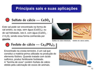 Este sal pode ser encontrado na forma de sal anidro, ou seja, sem água (CaSO 4 ), ou de sal hidratado, isto é, com água (CaSO 4  · 2 H 2 O), sendo essa forma conhecida por  gipsita . Encontrado na crosta terrestre, é um sal que constitui a matéria-prima utilizada na produção do elemento fósforo. Quando tratado com ácido sulfúrico, produz fertilizante fosfatado. A “farinha de osso” contém fosfato de cálcio obtido pela calcinação de ossos de animais. Principais sais e suas aplicações 