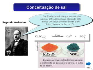 Segundo Arrhenius... Conceituação de sal ... Sal é toda substância que, em solução aquosa, sofre dissociação, liberando pelo menos um cátion diferente de H+ e um ânion diferente de OH –  ou O 2– . 