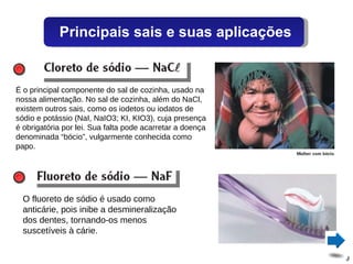 É o principal componente do sal de cozinha, usado na nossa alimentação. No sal de cozinha, além do NaCl, existem outros sais, como os iodetos ou iodatos de sódio e potássio (NaI, NaIO3; KI, KIO3), cuja presença é obrigatória por lei. Sua falta pode acarretar a doença denominada “bócio”, vulgarmente conhecida como papo. O fluoreto de sódio é usado como anticárie, pois inibe a desmineralização dos dentes, tornando-os menos suscetíveis à cárie. Principais sais e suas aplicações 