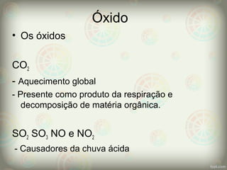 Óxido
• Os óxidos
CO2
- Aquecimento global
- Presente como produto da respiração e
decomposição de matéria orgânica.
SO2 SO3 NO e NO2
- Causadores da chuva ácida
 