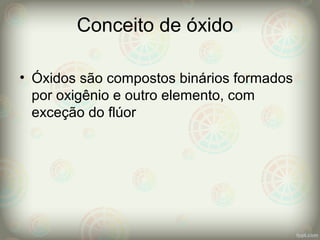 Conceito de óxido
• Óxidos são compostos binários formados
por oxigênio e outro elemento, com
exceção do flúor
 