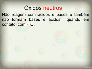 Óxidos neutros
Não reagem com ácidos e bases e também
não formam bases e ácidos quando em
contato com H2O.
 