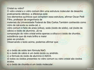 Cristal ou vidro?
O vidro cristal e o vidro comum têm uma estrutura molecular de desenho
praticamente idêntico: a diferença está
nos elementos químicos que compõem essa estrutura, afirmar Oscar Peitl
Filho, professor de engenharia de
materiais da Universidade Federal de São Carlos.Também conhecido como
vidro de cal-soda ou soda-cal, o
vidro comum é feito de areia (sílica), soda (óxido de sódio), cal (óxido de
cálcio) e óxido de alumínio. Já na
composição do vidro cristal entra apenas a sílica e o óxido de chumbo,
substância que dá mais brilho e maior
peso ao produto.
Observando o texto acima, podemos afirmar que:
a) o óxido de sódio tem fórmula NaO.
b) o óxido de cálcio é um óxido ácido ou anidrido.
c) a fórmula do óxido de alumínio é Al2O3.
d) todos os óxidos presentes no vidro comum ou vidro cristal são óxidos
ácidos.
e) o óxido de chumbo é um óxido molecular.
 
