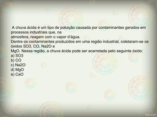 A chuva ácida é um tipo de poluição causada por contaminantes gerados em
processos industriais que, na
atmosfera, reagem com o vapor d’água.
Dentre os contaminantes produzidos em uma região industrial, coletaram-se os
óxidos SO3, CO, Na2O e
MgO. Nessa região, a chuva ácida pode ser acarretada pelo seguinte óxido:
a) SO3
b) CO
c) Na2O
d) MgO
e) CaO
 