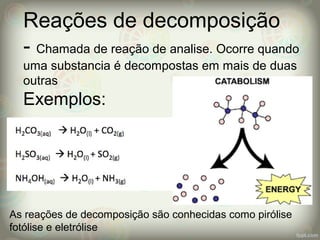 Reações de decomposição
- Chamada de reação de analise. Ocorre quando
uma substancia é decompostas em mais de duas
outras
Exemplos:
As reações de decomposição são conhecidas como pirólise
fotólise e eletrólise
 