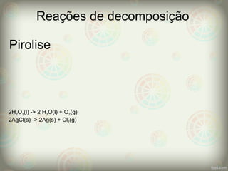 Pirolise
Reações de decomposição
2H2O2(l) -> 2 H2O(l) + O2(g)
2AgCl(s) -> 2Ag(s) + Cl2(g)
 
