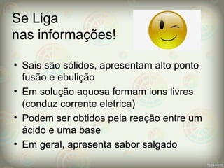 Se Liga
nas informações!
• Sais são sólidos, apresentam alto ponto
fusão e ebulição
• Em solução aquosa formam ions livres
(conduz corrente eletrica)
• Podem ser obtidos pela reação entre um
ácido e uma base
• Em geral, apresenta sabor salgado
 