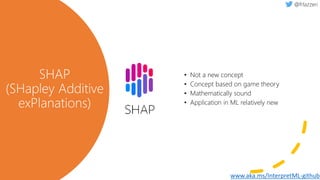 SHAP
(SHapley Additive
exPlanations)
• Not a new concept
• Concept based on game theory
• Mathematically sound
• Application in ML relatively new
www.aka.ms/InterpretML-github
 