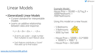 Linear Models
• (Generalized) Linear Models
• Current standard for interpretable
models
• Learns an additive relationship
between data and response:
• y = β0 + β1x1 + β2x2 + ... + βn xn
• βi terms are scalar – single number
that multiplies to each feature value
• Each feature contributes a “score”
that adds up to final output
Example Model :
House Price = 50,000 + 0.2*sq_ft +
10000*bedrooms +
7000*bathrooms
Using this model on a new house:
- 5 Bedrooms
- 3 Bathrooms
- 3000 Sq Feet
- House Price = 50000 + 0.2*3000
+ 10000*5 + 7000 * 3
- House Price = $121,600
www.aka.ms/InterpretML-github
 