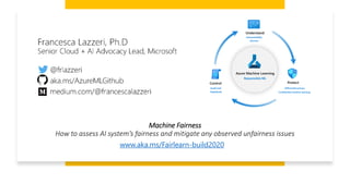 Machine Fairness
How to assess AI system’s fairness and mitigate any observed unfairness issues
www.aka.ms/Fairlearn-build2020
 