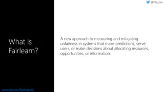 What is
Fairlearn?
A new approach to measuring and mitigating
unfairness in systems that make predictions, serve
users, or make decisions about allocating resources,
opportunities, or information.
www.aka.ms/FairlearnAI
 