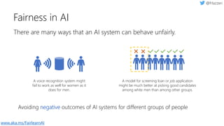 There are many ways that an AI system can behave unfairly.
Fairness in AI
Avoiding negative outcomes of AI systems for different groups of people
A model for screening loan or job application
might be much better at picking good candidates
among white men than among other groups.
A voice recognition system might
fail to work as well for women as it
does for men.
www.aka.ms/FairlearnAI
 