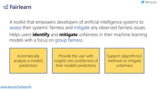 A toolkit that empowers developers of artificial intelligence systems to
assess their systems' fairness and mitigate any observed fairness issues.
Helps users identify and mitigate unfairness in their machine learning
models with a focus on group fairness.
Automatically
analyze a model’s
predictions
Provide the user with
insights into (un)fairness of
their model’s predictions
Support (algorithmic)
methods to mitigate
unfairness
www.aka.ms/FairlearnAI
 