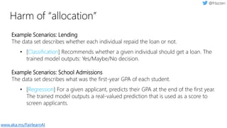 Harm of “allocation”
Example Scenarios: Lending
The data set describes whether each individual repaid the loan or not.
• [Classification] Recommends whether a given individual should get a loan. The
trained model outputs: Yes/Maybe/No decision.
Example Scenarios: School Admissions
The data set describes what was the first-year GPA of each student.
• [Regression] For a given applicant, predicts their GPA at the end of the first year.
The trained model outputs a real-valued prediction that is used as a score to
screen applicants.
www.aka.ms/FairlearnAI
 