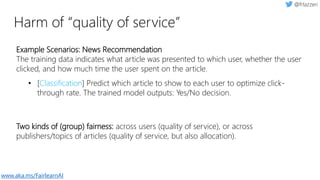 Harm of “quality of service”
Example Scenarios: News Recommendation
The training data indicates what article was presented to which user, whether the user
clicked, and how much time the user spent on the article.
• [Classification] Predict which article to show to each user to optimize click-
through rate. The trained model outputs: Yes/No decision.
Two kinds of (group) fairness: across users (quality of service), or across
publishers/topics of articles (quality of service, but also allocation).
www.aka.ms/FairlearnAI
 
