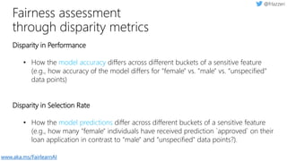 Fairness assessment
through disparity metrics
Disparity in Performance
• How the model accuracy differs across different buckets of a sensitive feature
(e.g., how accuracy of the model differs for "female" vs. "male" vs. “unspecified"
data points)
Disparity in Selection Rate
• How the model predictions differ across different buckets of a sensitive feature
(e.g., how many "female" individuals have received prediction `approved` on their
loan application in contrast to "male" and “unspecified" data points?).
www.aka.ms/FairlearnAI
 