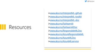 Resources
➢www.aka.ms/InterpretML-github
➢www.aka.ms/InterpretML-toolkit
➢www.aka.ms/InterpretML-doc
➢www.aka.ms/FairlearnAI
➢www.aka.ms/FairlearnAIDoc
➢www.aka.ms/ResponsibleMLDoc
➢www.aka.ms/AzureResponsibleML
➢www.aka.ms/AzureMLDoc
➢www.aka.ms/AzureMLservice
 