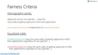 Demographic parity:
Applicants of each race (gender, ...) have the
same odds of getting approval on their loan applications
Loan approval decision is independent of protected attribute
Equalized odds:
Qualified applicants have the same odds of getting approval on their
loan applications regardless of race (gender, …)
Unqualified applicants have the same odds of getting approval on their
loan applications regardless of race (gender, …)
Fairness Criteria
www.aka.ms/FairlearnAI
 