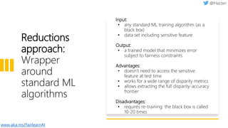 Reductions
approach:
Wrapper
around
standard ML
algorithms
Input:
• any standard ML training algorithm (as a
black box)
• data set including sensitive feature
Output:
• a trained model that minimizes error
subject to fairness constraints
Advantages:
• doesn’t need to access the sensitive
feature at test time
• works for a wide range of disparity metrics
• allows extracting the full disparity-accuracy
frontier
Disadvantages:
• requires re-training: the black box is called
10-20 times
www.aka.ms/FairlearnAI
 