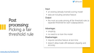 Post
processing:
Picking a fair
threshold rule
Input:
• an existing (already trained) scoring model
• data set including sensitive feature
Output:
• the most accurate among all fair threshold rules (a
separate threshold for each subpopulation)
Advantages:
• simplicity
• no need to re-train the model
Disadvantages:
• requires sensitive feature at test-time
• doesn’t allow trade-offs between disparity and
accuracy
www.aka.ms/FairlearnAI
 