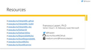 Resources
➢www.aka.ms/InterpretML-github
➢www.aka.ms/InterpretML-toolkit
➢www.aka.ms/InterpretML-doc
➢www.aka.ms/FairlearnAI
➢www.aka.ms/FairlearnAIDoc
➢www.aka.ms/ResponsibleMLDoc
➢www.aka.ms/AzureResponsibleML
➢www.aka.ms/AzureMLDoc
➢www.aka.ms/AzureMLservice
 