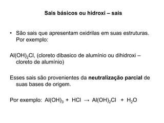 Sais básicos ou hidroxi – sais
• São sais que apresentam oxidrilas em suas estruturas.
Por exemplo:
Al(OH)2Cl, (cloreto dibasico de alumínio ou dihidroxi –
cloreto de alumínio)
Esses sais são provenientes da neutralização parcial de
suas bases de origem.
Por exemplo: Al(OH)3 + HCl → Al(OH)2Cl + H2O
 