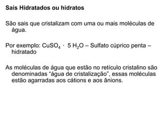 Sais Hidratados ou hidratos
São sais que cristalizam com uma ou mais moléculas de
água.
Por exemplo: CuSO4 ∙ 5 H2O – Sulfato cúprico penta –
hidratado
As moléculas de água que estão no retículo cristalino são
denominadas “água de cristalização”, essas moléculas
estão agarradas aos cátions e aos ânions.
 