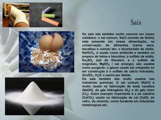 Sais
Os sais são também muito comuns em nosso
cotidiano: o sal comum, NaCl (cloreto de Sódio)
esta presente em nossa alimentação, na
conservação de alimentos (carne seca,
bacalhau e outros) etc; o bicarbonato de sódio,
NaHCO3, é usado como antiácido e também no
preparo de bolos e biscoitos; o sulfato de sódio,
Na2SO4 (sal de Glauber), e o sulfato de
magnésio, MgSO4 ( sal amargo), são usados
como purgante; o gesso usado em ortopedia ou
em construção é o sulfato de cálcio hidratado,
2CaSO4 ·H2O; e assim por diante.
Os sais também são muito usados nas
industrias químicas. O sal comum (NaCl) é
muito usado na fabricação de soda caustica
(NaOH), do gás hidrogênio (H2) e do gás cloro
(Cl2). Outro exemplo importante é o do calcário
(CaCO3) usado na fabricação de cal (CaO), do
vidro, do cimento, como fundente em industrias
metalúrgicas etc.
 