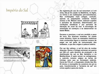 Os registros do uso do sal remontam a 5 mil
anos. Ele já era usado na Babilônia, no Egito,
na China e em civilizações pré-colombianas.
Nas civilizações mais antigas, contudo,
apenas as populações costeiras tinham
acesso a ele. Mesmo assim, estavam sujeitas
a períodos de escassez, determinados por
condições climáticas e por períodos de
elevação do nível do mar. A tecnologia de
mineração só começou a se desenvolver na
Idade Média.
Escasso e precioso, o sal era vendido a peso
de ouro. Em diversas ocasiões, foi usado
como dinheiro. Entre os exemplos históricos
mais conhecidos figura o costume romano de
pagar em sal parte da remuneração dos
soldados, o que deu origem à palavra salário.
Por ser tão valioso, o sal foi alvo de muitas
disputas. Roma e Cartago entraram em guerra
em 250 a.C. pelo domínio da produção e da
distribuição do sal no Mar Adriático e no
Mediterrâneo. E após vencer os cartagineses,
o exército romano salgou as terras do
inimigo, para que se tornassem estéreis.
Cerca de 110 a.C., o Imperador chinês Han Wu
Di iniciou o monopólio do comércio de sal no
país, transformando a "pirataria de sal" em
crime sujeito à pena de morte.
Império do Sal
 