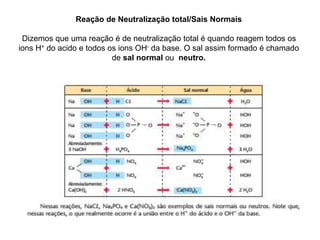 Reação de Neutralização total/Sais Normais
Dizemos que uma reação é de neutralização total é quando reagem todos os
ions H+ do acido e todos os ions OH- da base. O sal assim formado é chamado
de sal normal ou neutro.
 
