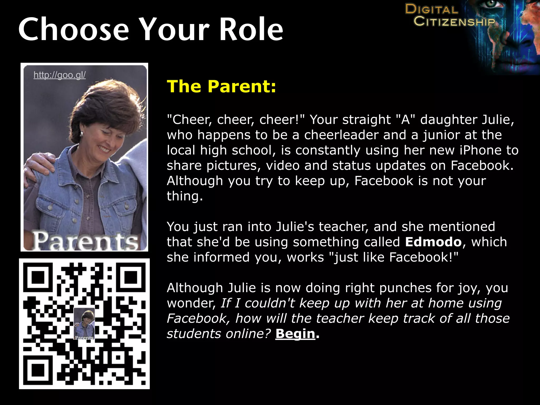 Choose Your Role
http://goo.gl/
                 The Parent:
                 "Cheer, cheer, cheer!" Your straight "A" daughter Julie,
                 who happens to be a cheerleader and a junior at the
                 local high school, is constantly using her new iPhone to
                 share pictures, video and status updates on Facebook.
                 Although you try to keep up, Facebook is not your
                 thing.

                 You just ran into Julie's teacher, and she mentioned
                 that she'd be using something called Edmodo, which
                 she informed you, works "just like Facebook!"

                 Although Julie is now doing right punches for joy, you
                 wonder, If I couldn't keep up with her at home using
                 Facebook, how will the teacher keep track of all those
                 students online? Begin.
 