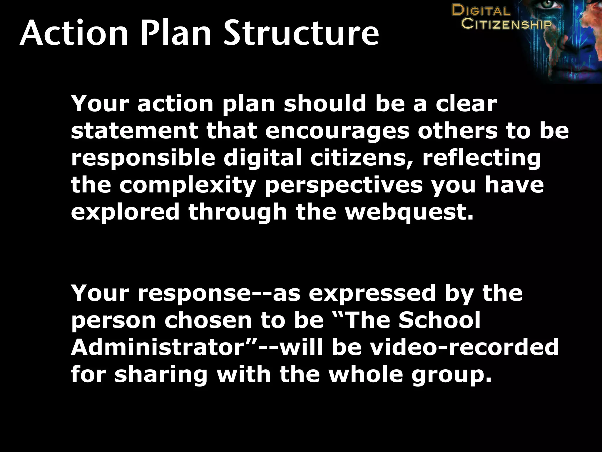 Action Plan Structure
  Your action plan should be a clear
  statement that encourages others to be
  responsible digital citizens, reflecting
  the complexity perspectives you have
  explored through the webquest.


  Your response--as expressed by the
  person chosen to be “The School
  Administrator”--will be video-recorded
  for sharing with the whole group.
 