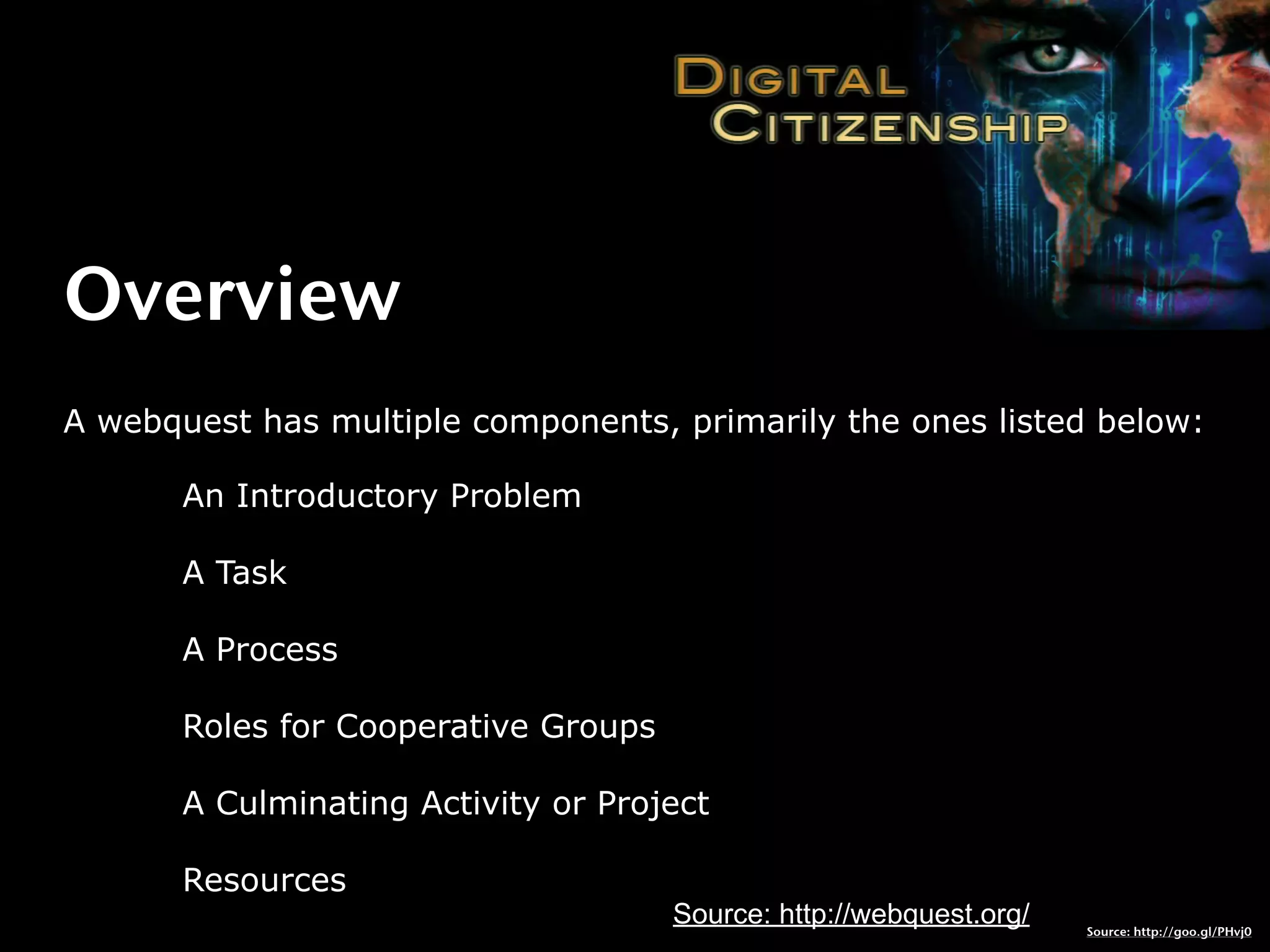 Overview
A webquest has multiple components, primarily the ones listed below:

       An Introductory Problem

       A Task

       A Process

       Roles for Cooperative Groups

       A Culminating Activity or Project

       Resources
                                      Source: http://webquest.org/   Source: http://goo.gl/PHvj0
 