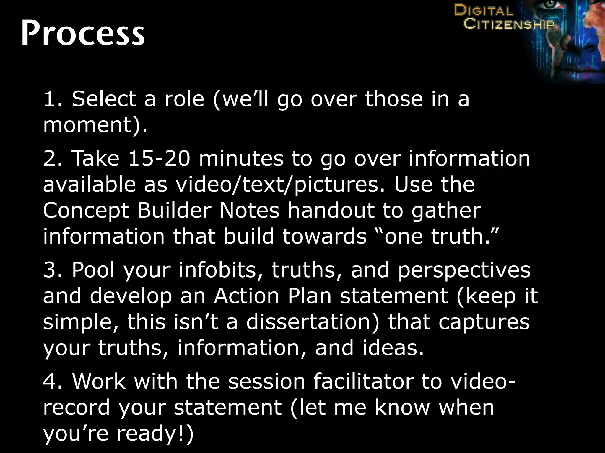 Process
 1. Select a role (we’ll go over those in a
 moment).
 2. Take 15-20 minutes to go over information
 available as video/text/pictures. Use the
 Concept Builder Notes handout to gather
 information that build towards “one truth.”
 3. Pool your infobits, truths, and perspectives
 and develop an Action Plan statement (keep it
 simple, this isn’t a dissertation) that captures
 your truths, information, and ideas.
 4. Work with the session facilitator to video-
 record your statement (let me know when
 you’re ready!)
 