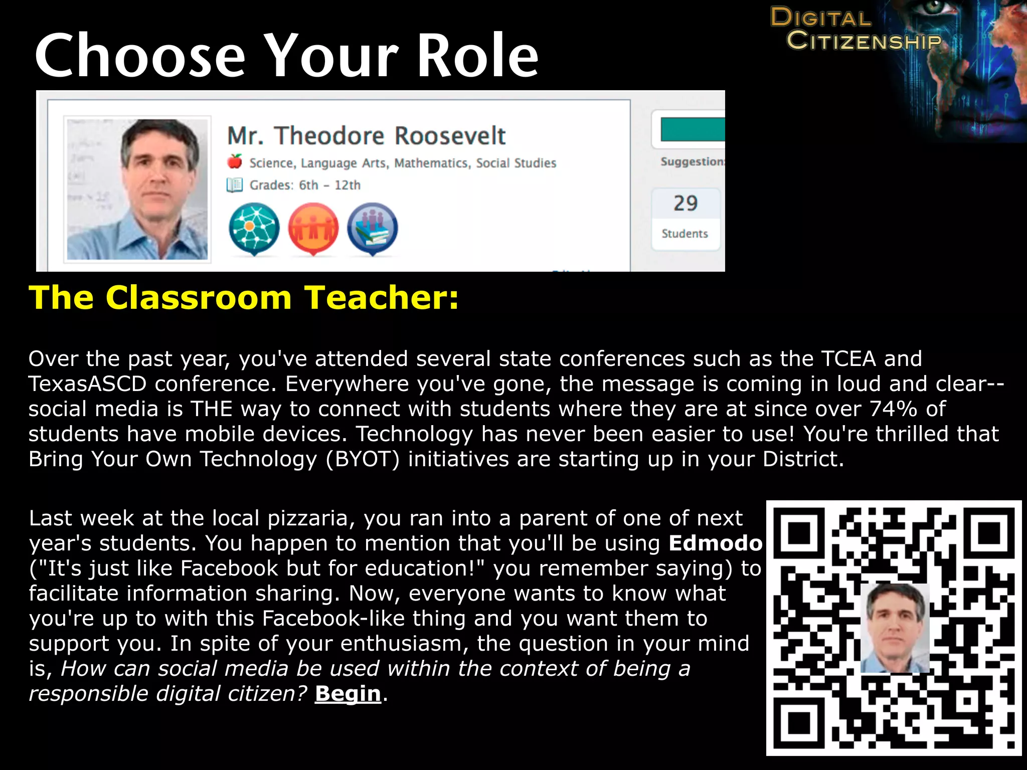 Choose Your Role


The Classroom Teacher:
Over the past year, you've attended several state conferences such as the TCEA and
TexasASCD conference. Everywhere you've gone, the message is coming in loud and clear--
social media is THE way to connect with students where they are at since over 74% of
students have mobile devices. Technology has never been easier to use! You're thrilled that
Bring Your Own Technology (BYOT) initiatives are starting up in your District.

Last week at the local pizzaria, you ran into a parent of one of next
year's students. You happen to mention that you'll be using Edmodo
("It's just like Facebook but for education!" you remember saying) to
facilitate information sharing. Now, everyone wants to know what
you're up to with this Facebook-like thing and you want them to
support you. In spite of your enthusiasm, the question in your mind
is, How can social media be used within the context of being a
responsible digital citizen? Begin.
 
