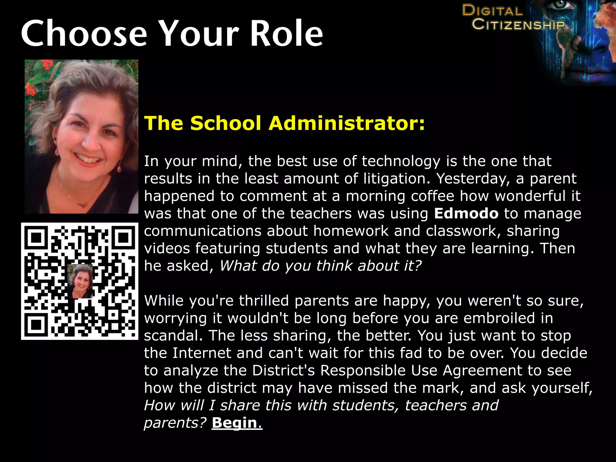 Choose Your Role

      The School Administrator:
      In your mind, the best use of technology is the one that
      results in the least amount of litigation. Yesterday, a parent
      happened to comment at a morning coffee how wonderful it
      was that one of the teachers was using Edmodo to manage
      communications about homework and classwork, sharing
      videos featuring students and what they are learning. Then
      he asked, What do you think about it?

      While you're thrilled parents are happy, you weren't so sure,
      worrying it wouldn't be long before you are embroiled in
      scandal. The less sharing, the better. You just want to stop
      the Internet and can't wait for this fad to be over. You decide
      to analyze the District's Responsible Use Agreement to see
      how the district may have missed the mark, and ask yourself,
      How will I share this with students, teachers and
      parents? Begin.
 