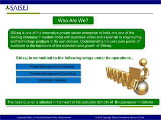 Corporate Office : In front of BIG Bazar Patia , Bhubaneswar © 2013 Copyright SAIsej Consultancy Services (P) Ltd
SAIsej is committed to the following wings under its operations .
Project Management Consulting
Process Management Consulting
Corporate Trainings
SAIsej is one of the innovative private sector enterprise in India and one of the
leading company in eastern India with business vision and expertise in engineering
and technology products in its own domain. Understanding the core pain points of
customer is the backbone of the evolution and growth of SAIsej.
The head quarter is situated in the heart of the culturally rich city of Bhubaneswar in Odisha.
Who Are We?
 