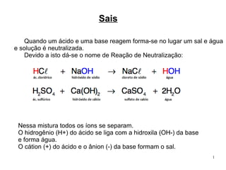 1
Sais
Quando um ácido e uma base reagem forma-se no lugar um sal e água
e solução é neutralizada.
Devido a isto dá-se o nome de Reação de Neutralização:
Nessa mistura todos os íons se separam.
O hidrogênio (H+) do ácido se liga com a hidroxila (OH-) da base
e forma água.
O cátion (+) do ácido e o ânion (-) da base formam o sal.
 