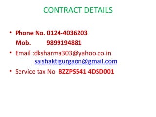 CONTRACT DETAILS

• Phone No. 0124-4036203
  Mob.        9899194881
• Email :dksharma303@yahoo.co.in
         saishaktigurgaon@gmail.com
• Service tax No BZZPS541 4DSD001
 