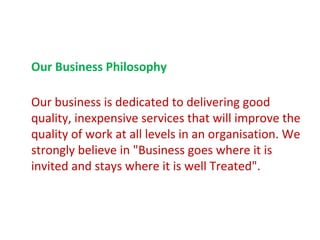 Our Business Philosophy

Our business is dedicated to delivering good
quality, inexpensive services that will improve the
quality of work at all levels in an organisation. We
strongly believe in "Business goes where it is
invited and stays where it is well Treated".
 