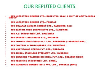 OUR REPUTED CLIENTS

•    M/S ULTRATECH CEMENT LTD., KOTPUTALI (RAJ) A UNIT OF ADITYA BIRLA
    GROUP

•        M/S ULTRATECH CEMENT LTD., PANIPAT
•
•        M/S GUJARAT AMBUJA CEMENT LTD., RABRIWAS, PALI
•   
•        M/S SATYAM AUTO COMPONENTS LTD., HARIDWAR
•   
•        M/S A.G. INDUSTRIES LTD., HARIDWAR
•   
•        M/S EVEREST INDUSTRIES LTD., ROORKEE
•   
•        M/S TOYODA GOSEI INDIA PVT. LTD., NEEMRANA (JAPANESE MNC)
•   
•        M/S CONTROL & SWITCHGEARS LTD., HARIDWAR
•   
•        M/S MULTICOLOR STEELS PVT. LTD., GURGAON
•   
•        M/S JINDAL STAINLESS STEELWAY LTD., GURGAON
•
•        M/S GRAZIANO TRASMISSIONI INDIA PVT. LTD., GREATER NOIDA

•        M/S TECHNICO INDUSTRIES LTD., BAWAL
•
•        M/S DANBLOCK BRAKES INDIA PVT. LTD. , SONEPAT (MNC)
 